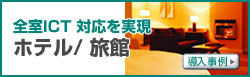 全室ICT 対応を実現　ホテル/ 旅館　導入事例へ