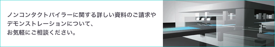 ノンコンタクトパイラーに関する詳しい資料のご請求やデモンストレーションについて、お気軽にご相談ください。